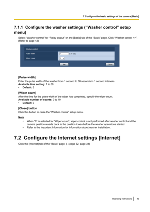 Page 437.1.1  Configure the washer settings (“Washer control” setup
menu) Select “Washer control” for “Relay output” on the [Basic] tab of the “Basic” page. Click “Washer control >>”.
(Refer to page 42)
[Pulse width]
Enter the pulse width of the washer from 1 second to 60 seconds in 1 second intervals.
Available time setting:  1 to 60
• Default:  5
[Wiper count]
After the time for the pulse width of the wiper has completed, specify the wiper count.
Available number of counts:  0 to 10
• Default:  2
[Close]...