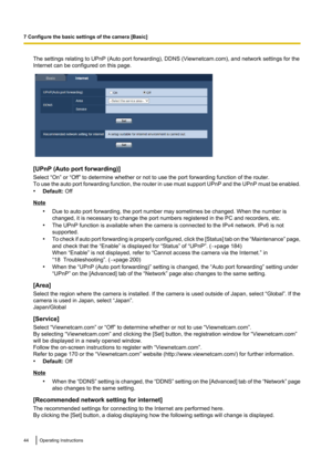 Page 44The settings relating to UPnP (Auto port forwarding), DDNS (Viewnetcam.com), and network settings for the
Internet can be configured on this page.
[UPnP (Auto port forwarding)]
Select “On” or “Off” to determine whether or not to use the port forwarding function of the router.
To use the auto port forwarding function, the router in use must support UPnP and the UPnP must be enabled.
• Default:  Off
Note
•Due to auto port forwarding, the port number may sometimes be changed. When the number is
changed, it...