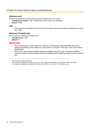 Page 54[Multicast port]*3
Enter the multicast port number (used to transmit images from the camera).
• Available port number:  1024 - 50000 (Only even numbers are available.)
• Default:  37004
Note
•When audio is transmitted from the unit, the port number to be used will be the multicast port number
plus “1000”.
[Multicast TTL/HOPLimit] *3
Enter a value for “Multicast TTL/HOPLimit”.
• Available value:  1-254
• Default:  16
IMPORTANT
•When transmitting an H.264 image via a network, the transmitted image...