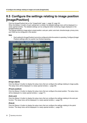 Page 588.5  Configure the settings relating to image position
[Image/Position] Click the [Image/Position] tab on the “Image/Audio” page. ( ®page 32, page 34)
When the [Setup>>] button of each setting item is clicked, the detailed settings menu will be displayed in a
newly opened window. The detailed settings can be configured while monitoring images displayed on the
[Image/Position] tab.
The settings relating to image adjust, preset position, auto pan, patrol, auto track, direction/angle, privacy zone,
and VIQS...