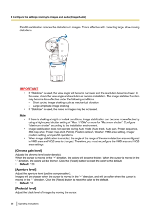 Page 66Pan/tilt stabilization reduces the distortions in images. This is effective with correcting large, slow-moving
distortions.
IMPORTANT
•If “Stabilizer” is used, the view angle will become narrower and the resolution becomes lower. In
this case, check the view angle and resolution at camera installation. The image stabilizer function
may become less effective under the following conditions.
– Short cycled image shaking such as mechanical vibration
– Large amplitude image shaking
• If “Stabilizer” is used,...