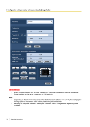 Page 72IMPORTANT•When the zoom factor is 45x or more, the setting of the preset positions will become unavailable.
• Preset position can be set to a maximum of 256 positions.
Note
•Depending on the environment  (such as when the temperature is below 5 ° C  (41  °F), for example), the
moving speed of the camera to the preset position may become slower.
• Reconfigure the preset position if the way the camera is fixed is changed after registering preset
positions.
72Operating Instructions
8 Configure the settings...