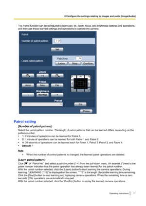 Page 77The Patrol function can be configured to learn pan, tilt, zoom, focus, and brightness settings and operations,
and then use these learned settings and operations to operate the camera.
Patrol setting
[Number of patrol pattern]
Select the patrol pattern number. The length of patrol patterns that can be learned differs depending on the
pattern number.
• 1: 2 minutes of operations can be learned for Patrol 1.
• 2: 1 minute of operations can be learned for both Patrol 1 and Patrol 2.
• 4: 30 seconds of...