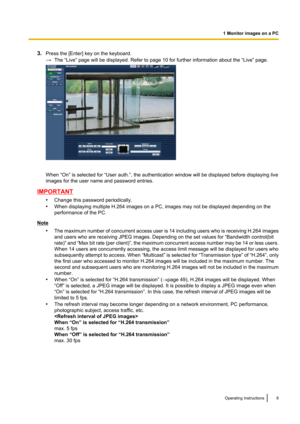 Page 93.Press the [Enter] key on the keyboard.
→ The “Live” page will be displayed. Refer to page 10 for further information about the “Live” page.
When “On” is selected for “User auth.”, the authentication window will be displayed before displaying live
images for the user name and password entries.
IMPORTANT
•Change this password periodically.
• When displaying multiple H.264 images on a PC, images may not be displayed depending on the
performance of the PC.
Note
•The maximum number of concurrent access user...