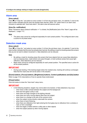 Page 82Alarm area[Area select]
Click [
] of “Area No.” and select an area number (1-4) from the pull-down menu. An asterisk (*) next to the
area number indicates that the area has already been learned. When “On” (when there is an alarm area
intrusion) is selected with “Auto track alarm”, the alarm area will become active.
[Area No. notification]
When “Panasonic alarm protocol notification >>” is clicked, the [Notification] tab of the “Alarm” page will be
displayed. ( ®page 117)
Note
•The alarm area cannot be...