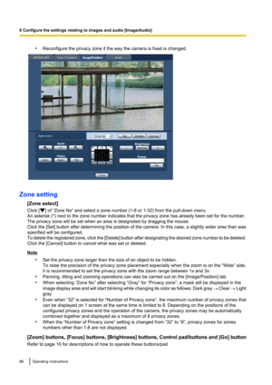 Page 86•Reconfigure the privacy zone if the way the camera is fixed is changed.
Zone setting
[Zone select]
Click [
] of “Zone No” and select a zone number (1-8 or 1-32) from the pull-down menu.
An asterisk (*) next to the zone number indicates that the privacy zone has already been set for the number.
The privacy zone will be set when an area is designated by dragging the mouse.
Click the [Set ] button after determining the position of the camera. In this case, a slightly wider area than was
specified will be...