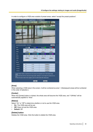 Page 89In order to configure a VIQS area outside of preset areas, select “except the preset positions”.
[Area]
When selecting a VIQS area in the screen, it will be numbered as area 1.  (Subsequent areas will be numbered
in the order of selection.)
[Center]
When the [Center] button is clicked, the whole area will become the VIQS area, and “1(White)” will be
automatically applied to “Area”.
[Status]
Select “On” or “Off” to determine whether or not to use the VIQS area.
• On:  The VIQS area will be set.
• Off:...