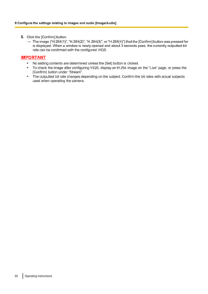 Page 925.Click the [Confirm] button.
→ The image  (“H.264(1)”, “H.264(2)” , “H.264(3)” , or “H.264(4)” ) that the [Confirm] button was pressed for
is displayed. When a window is newly opened and about 3 seconds pass, the currently outputted bit
rate can be confirmed with the configured VIQS.
IMPORTANT
•No setting contents are determined unless the [Set] button is clicked.
• To check the image after configuring VIQS, display an H.264 image on the “Live” page, or press the
[Confirm] button under “Stream”.
• The...