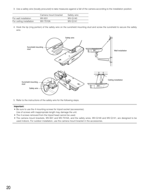Page 2020
3. Use a safety wire (locally procured) to take measures against a fall of the camera according to the installation position.
Camera mount bracket Safety wire
For wall installation WV-831 WV-Q140
For ceiling installation WV-7010A WV-Q141
4. Hook the tip (ring portion) of the safety wire on the sunshield mounting stud and screw the sunshield to secure the safety
wire. 
5. Refer to the instructions of the safety wire for the following steps. 
Important:
• Be sure to use the 4 mounting screws for tripod...