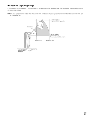 Page 2727
Check the Capturing Range.
If the height of the iris reader is 1 240 mm {48.8 in.} as described in the previous Side View illustration, the recognition range
will become as follows.
Note:If your eye position is higher than the upside limit, bend down. If your eye position is lower than the downside limit, get
on a pedestal, etc.
0 
12 mm {0.47 in.} 300 mm {12 in.}
400 mm {15.7 in.}1 678 mm {66.1 in.}
Upside limit of the eye position
1 395 mm {54.9 in.}
Center of optical axis
(Recommended installation...