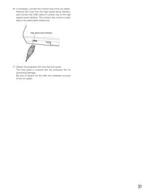 Page 3131
16. If necessary, connect the numeric key to the iris reader.
Remove the cover from the high speed serial interface,
and connect the USB cable of numeric key to the high
speed serial interface. The numeric key control is avail-
able in the stand-alone mode only.
17. Detach the protection film from the front panel.
The front panel is covered with the protection film for
preventing damage.
Be sure to detach the film after the installation process
of the iris reader.
High speed serial interface 