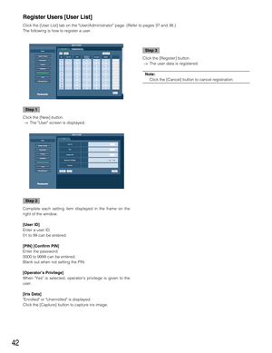 Page 4242
Step 1
Click the [New] button.
→The User screen is displayed.
Step 2
Complete each setting item displayed in the frame on the
right of the window.
[User ID]
Enter a user ID.
01 to 99 can be entered.
[PIN] [Confirm PIN]
Enter the password.
0000 to 9999 can be entered.
Blank out when not setting the PIN.
[Operator’s Privilege]
When Yes is selected, operator’s privilege is given to the
user.
[Iris Data]
Enrolled or Unenrolled is displayed.
Click the [Capture] button to capture iris image.
Step 3
Click...