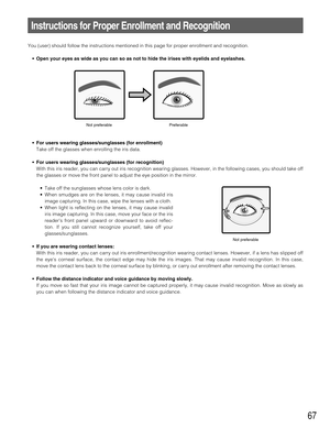 Page 6767
Instructions for Proper Enrollment and Recognition
You (user) should follow the instructions mentioned in this page for proper enrollment and recognition.
• Open your eyes as wide as you can so as not to hide the irises with eyelids and eyelashes.
• For users wearing glasses/sunglasses (for enrollment)
Take off the glasses when enrolling the iris data.
• For users wearing glasses/sunglasses (for recognition)
With this iris reader, you can carry out iris recognition wearing glasses. However, in the...