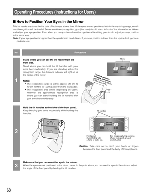 Page 6868
Operating Procedures (Instructions for Users)
How to Position Your Eyes in the Mirror
This iris reader captures the iris data of both eyes at one time. If the eyes are not positioned within the capturing range, enroll-
ment/recognition will be invalid. Before enrollment/recognition, you (the user) should stand in front of the iris reader as follows
and adjust your eye position. Even when you carry out enrollment/recognition while sitting, you should adjust your eye position
in the same way.
Note:If...