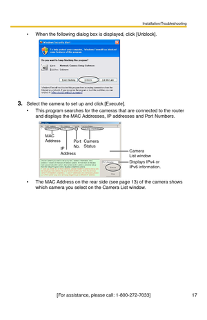 Page 17Installation/Troubleshooting
17[For assistance, please call: 1-800-272-7033]
 When the following dialog box is displayed, click [Unblock].
3.Select the camera to set up and click [Execute].
 This program searches for the cameras that are connected to the router 
and displays the MAC Addresses, IP addresses and Port Numbers.
 The MAC Address on the rear side (see page 13) of the camera shows 
which camera you select on the Camera List window.
Camera 
Status
Camera 
List window
Displays IPv4 or 
IPv6...