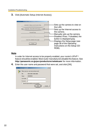 Page 22Installation/Troubleshooting
22
3.Click [Automatic Setup (Internet Access)].
Note
In order for Internet access to be properly enabled, your router’s UPnPTM 
feature should be enabled. Most router manufacturers disable this feature. See 
 
http://panasonic.co.jp/pcc/products/en/netwkcam/ for more information. 
4.Enter the user name and password that were set, and click [OK].
 
 
Sets up the camera to view on 
the LAN.
 
Sets up the Internet access to 
the camera.
 
Manually sets up the camera. 
Disables...