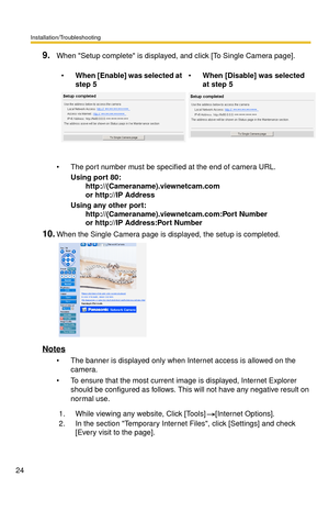 Page 24Installation/Troubleshooting
24
9.When Setup complete is displayed, and click [To Single Camera page].
 The port number must be specified at the end of camera URL.
Using port 80: 
  http://(Cameraname).viewnetcam.com 
  or http://IP Address
Using any other port: 
  http://(Cameraname).viewnetcam.com:Port Number 
  or http://IP Address:Port Number
10.When the Single Camera page is displayed, the setup is completed.
Notes
 The banner is displayed only when Internet access is allowed on the 
camera.
 To...