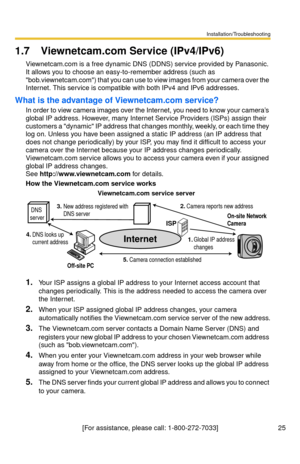 Page 25Installation/Troubleshooting
25[For assistance, please call: 1-800-272-7033]
1.7 Viewnetcam.com Service (IPv4/IPv6)
Viewnetcam.com is a free dynamic DNS (DDNS) service provided by Panasonic. 
It allows you to choose an easy-to-remember address (such as 
bob.viewnetcam.com) that you can use to view images from your camera over the 
Internet. This service is compatible with both IPv4 and IPv6 addresses.
What is the advantage of Viewnetcam.com service?
In order to view camera images over the Internet, you...