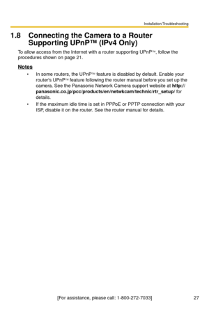 Page 27Installation/Troubleshooting
27[For assistance, please call: 1-800-272-7033]
1.8 Connecting the Camera to a Router 
Supporting UPnP™ (IPv4 Only)
To allow access from the Internet with a router supporting UPnPTM, follow the 
procedures shown on page 
21.
Notes
 In some routers, the UPnPTM feature is disabled by default. Enable your 
routers UPnPTM feature following the router manual before you set up the 
camera. See the Panasonic Network Camera support website at http://...