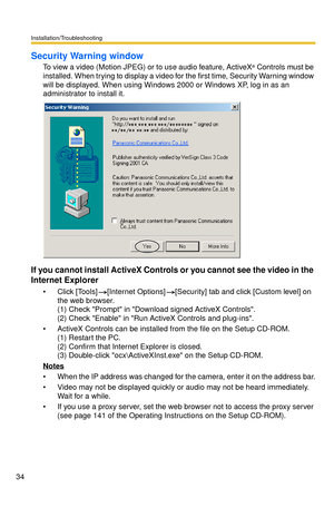 Page 34Installation/Troubleshooting
34
Security Warning window
To view a video (Motion JPEG) or to use audio feature, ActiveX® Controls must be 
installed. When trying to display a video for the first time, Security Warning window 
will be displayed. When using Windows 2000 or Windows XP, log in as an 
administrator to install it.
If you cannot install ActiveX Controls or you cannot see the video in the 
Internet Explorer
 Click [Tools][Internet Options][Security] tab and click [Custom level] on 
the web...