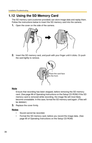 Page 36Installation/Troubleshooting
36
1.12 Using the SD Memory Card
The SD memory card (customer-provided) can store image data and replay them. 
Follow the instructions below to insert the SD memory card into the camera.
1.Open the cover on the side of the camera.
2.Insert the SD memory card, and push with your finger until it clicks. Or push 
the card lightly to remove.
Note
Ensure that recording has been stopped, before removing the SD memory 
card. (See page 
86 of Operating Instructions on the Setup...