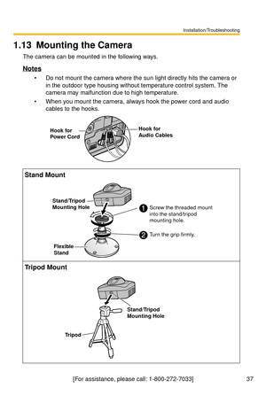 Page 37Installation/Troubleshooting
37[For assistance, please call: 1-800-272-7033]
1.13 Mounting the Camera
The camera can be mounted in the following ways.
Notes
 Do not mount the camera where the sun light directly hits the camera or 
in the outdoor type housing without temperature control system. The 
camera may malfunction due to high temperature.
 When you mount the camera, always hook the power cord and audio 
cables to the hooks.
Stand Mount
Tripod Mount
Hook for 
Power CordHook for 
Audio Cables...