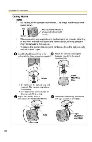 Page 38Installation/Troubleshooting
38
Ceiling Mount
Notes
 Do not mount the camera upside down. The image may be displayed 
upside down.
 When mounting, we suggest using the hardware we provide. Mounting 
in any other manner may cause the camera to fall, causing personal 
injury or damage to the camera.
 To reduce the load on the mounting hardware, dress the cables neatly 
and secure with tape.
Make sure the indicator is 
always in the lower right 
corner. To p
Bottom
Mount the flexible stand firmly to the...