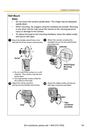 Page 39Installation/Troubleshooting
39[For assistance, please call: 1-800-272-7033]
Wall Mount
Notes
 Do not mount the camera upside down. The image may be displayed 
upside down.
 When mounting, we suggest using the hardware we provide. Mounting 
in any other manner may cause the camera to fall, causing personal 
injury or damage to the camera.
 To reduce the load on the mounting hardware, dress the cables neatly 
and secure with tape.
Mount the flexible stand firmly to the 
wall with the three screws...