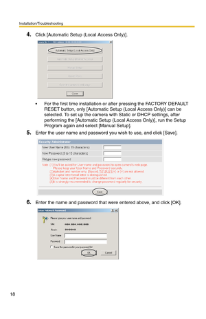 Page 18Installation/Troubleshooting
18
4.Click [Automatic Setup (Local Access Only)].
 For the first time installation or after pressing the FACTORY DEFAULT 
RESET button, only [Automatic Setup (Local Access Only)] can be 
selected. To set up the camera with Static or DHCP settings, after 
performing the [Automatic Setup (Local Access Only)], run the Setup 
Program again and select [Manual Setup].
5.Enter the user name and password you wish to use, and click [Save].
6.Enter the name and password that were...