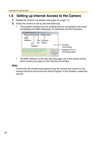 Page 20Installation/Troubleshooting
20
1.6 Setting up Internet Access to the Camera
1.Display the Camera List window (see page 16—page 17).
2.Select the camera to set up and click [Execute].
 This program searches for the cameras that are connected to the router 
and displays the MAC Addresses, IP addresses and Port Numbers.
 The MAC Address on the rear side (see page 13) of the camera shows 
which camera you select on the Camera List window.
Note
If more than 20 minutes have passed since the camera was...