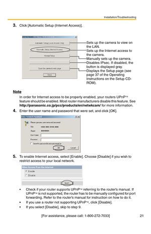 Page 21Installation/Troubleshooting
21[For assistance, please call: 1-800-272-7033]
3.Click [Automatic Setup (Internet Access)].
Note
In order for Internet access to be properly enabled, your routers UPnPTM 
feature should be enabled. Most router ma nufacturers disable this feature. See 
http://panasonic.co.jp/pcc/products/en/netwkcam/  for more information. 
4.Enter the user name and password that were set, and click [OK].
5.To enable Internet access, select [Enable]. Choose [Disable] if you wish to 
restrict...