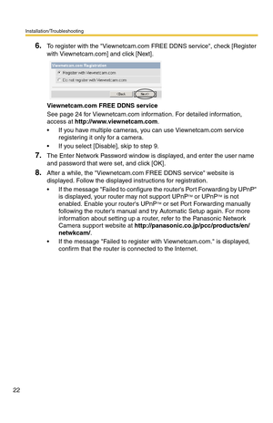 Page 22Installation/Troubleshooting
22
6.To register with the Viewnetcam.com FREE DDNS service, check [Register 
with Viewnetcam.com] and click [Next].
Viewnetcam.com FREE DDNS service
See page 24 for Viewnetcam.com information. For detailed information, 
access at http://www.viewnetcam.com.
 If you have multiple cameras, you can use Viewnetcam.com service 
registering it only for a camera.
 If you select [Disable], skip to step 9.
7.The Enter Network Password window is displayed, and enter the user name 
and...