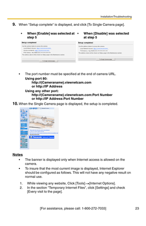 Page 23Installation/Troubleshooting
23[For assistance, please call: 1-800-272-7033]
9.When Setup complete is displayed, and click [To Single Camera page].
 The port number must be specified at the end of camera URL.
Using port 80:
http://(Cameraname).viewnetcam.com
or http://IP Address
Using any other port:
http://(Cameraname).viewnetcam.com:Port Number
or http://IP Address:Port Number
10.When the Single Camera page is displayed, the setup is completed.
Notes
 The banner is displayed only when Internet access...