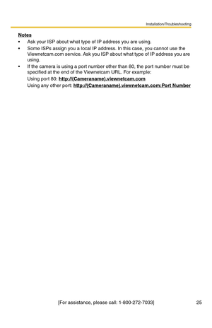 Page 25Installation/Troubleshooting
25[For assistance, please call: 1-800-272-7033] Notes
 Ask your ISP about what type of IP address you are using.
 Some ISPs assign you a local IP address. In this case, you cannot use the 
Viewnetcam.com service. Ask you ISP about what type of IP address you are 
using.
 If the camera is using a port number other than 80, the port number must be 
specified at the end of the Viewnetcam URL. For example:
Using port 80: http://(Cameraname).viewnetcam.com
Using any other port:...