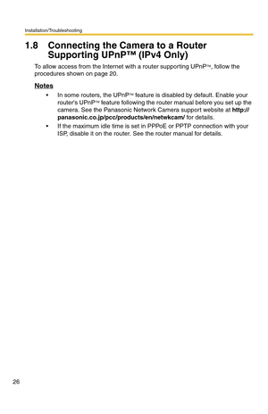 Page 26Installation/Troubleshooting
26
1.8 Connecting the Camera to a Router 
Supporting UPnP™ (IPv4 Only)
To allow access from the Internet with a router supporting UPnPTM, follow the 
procedures shown on page 20.
Notes
 In some routers, the UPnPTM feature is disabled by default. Enable your 
routers UPnPTM feature following the router manual before you set up the 
camera. See the Panasonic Network Camera support website at http://
panasonic.co.jp/pcc/products/en/netwkcam/ for details.
 If the maximum idle...