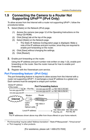 Page 27Installation/Troubleshooting
27[For assistance, please call: 1-800-272-7033]
1.9 Connecting the Camera to a Router Not 
Supporting UPnP™ (IPv4 Only)
To allow access from the Internet with a router not supporting UPnPTM, follow the 
procedures below.
1.Select [Static] on the Network (IPv4) page.
2.Enable port forwarding on the router.
Using the IP address and port number note written on step 1-(3), enable port 
forwarding on the router. See the router manual for how to enable port 
forwarding.
3.Register...