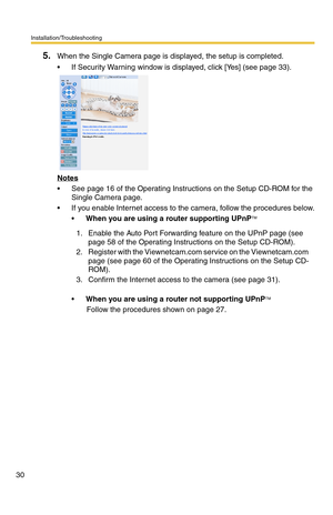 Page 30Installation/Troubleshooting
30
5.When the Single Camera page is displayed, the setup is completed.
 If Security Warning window is displayed, click [Yes] (see page 33).
Notes
 See page 16 of the Operating Instructions on the Setup CD-ROM for the 
Single Camera page.
 If you enable Internet access to the camera, follow the procedures below.
When you are using a router supporting UPnP
TM
When you are using a router not supporting UPnPTM
Follow the procedures shown on page 27. 1. Enable the Auto Port...