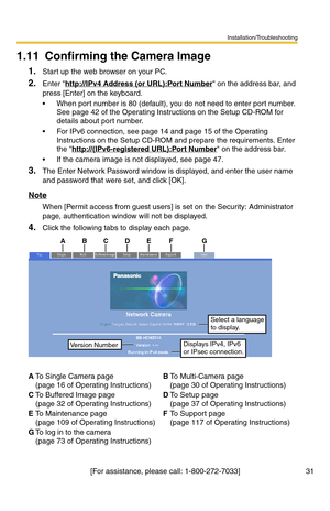 Page 31Installation/Troubleshooting
31[For assistance, please call: 1-800-272-7033]
1.11 Confirming the Camera Image
1.Start up the web browser on your PC.
2.Enter http://IPv4 Address (or URL):Port Number on the address bar, and 
press [Enter] on the keyboard.
 When port number is 80 (default), you do not need to enter port number. 
See page 42 of the Operating Instructions on the Setup CD-ROM for 
details about port number.
 For IPv6 connection, see page 14 and page 15 of the Operating 
Instructions on the...