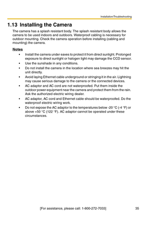 Page 35Installation/Troubleshooting
35[For assistance, please call: 1-800-272-7033]
1.13 Installing the Camera
The camera has a splash resistant body. The splash resistant body allows the 
camera to be used indoors and outdoors. Waterproof cabling is necessary for 
outdoor mounting. Check the camera operation before installing (cabling and 
mounting) the camera.
Notes
 Install the camera under eaves to protect it from direct sunlight. Prolonged 
exposure to direct sunlight or halogen light may damage the CCD...