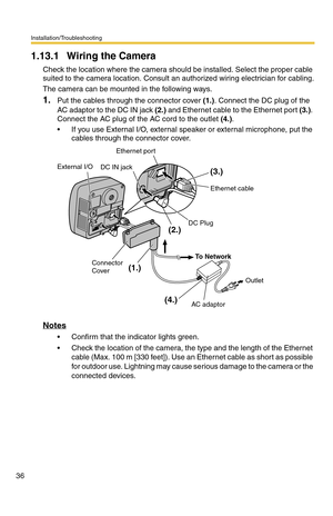 Page 36Installation/Troubleshooting
36
1.13.1 Wiring the Camera
Check the location where the camera should be installed. Select the proper cable 
suited to the camera location. Consult an authorized wiring electrician for cabling.
The camera can be mounted in the following ways.
1.Put the cables through the connector cover (1.). Connect the DC plug of the 
AC adaptor to the DC IN jack (2.) and Ethernet cable to the Ethernet port (3.). 
Connect the AC plug of the AC cord to the outlet (4.).
 If you use External...