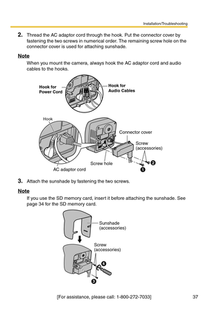 Page 37Installation/Troubleshooting
37[For assistance, please call: 1-800-272-7033]
2.Thread the AC adaptor cord through the hook. Put the connector cover by 
fastening the two screws in numerical order. The remaining screw hole on the 
connector cover is used for attaching sunshade.
Note
When you mount the camera, always hook the AC adaptor cord and audio 
cables to the hooks.
3.Attach the sunshade by fastening the two screws.
Note
If you use the SD memory card, insert it before attaching the sunshade. See...