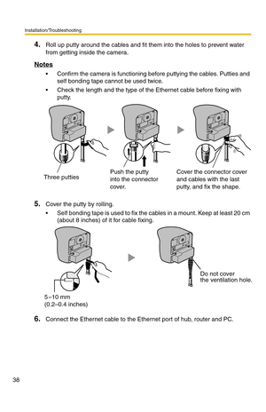 Page 38Installation/Troubleshooting
38
4.Roll up putty around the cables and fit them into the holes to prevent water 
from getting inside the camera.
Notes
 Confirm the camera is functioning before puttying the cables. Putties and 
self bonding tape cannot be used twice.
 Check the length and the type of the Ethernet cable before fixing with 
putty.
5.Cover the putty by rolling.
 Self bonding tape is used to fix the cables in a mount. Keep at least 20 cm 
(about 8 inches) of it for cable fixing.
6.Connect...