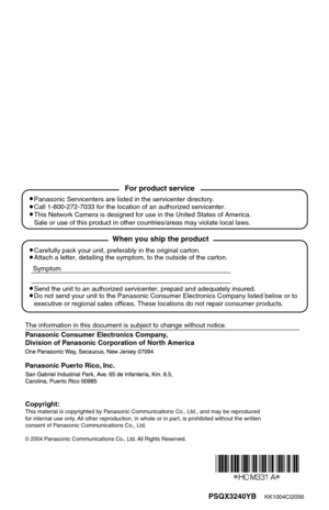 Page 60PSQX3240YB    KK1004CI2056
Panasonic Consumer Electronics Company, 
Division of Panasonic Corporation of North America
The information in this document is subject to change without notice.
Panasonic Puerto Rico, Inc.
2004 Panasonic Communications Co., Ltd. All Rights Reserved.
Carefully pack your unit, preferably in the original carton.
Attach a letter, detailing the symptom, to the outside of the carton.
Symptom
Send the unit to an authorized servicenter, prepaid and adequately insured.
Do not send your...