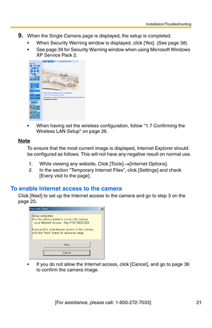 Page 21Installation/Troubleshooting
[For assistance, please call: 1-800-272-7033]                                  21
9.When the Single Camera page is displayed, the setup is completed.
 When Security Warning window is displayed, click [Yes]. (See page 38)
 See page 39 for Security Warning window when using Microsoft Windows 
XP Service Pack 2.
 When having set the wireless configuration, follow 1.7 Confirming the 
Wireless LAN Setup on page 26.
Note
To ensure that the most current image is displayed,...