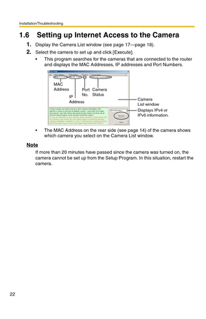 Page 22Installation/Troubleshooting
22
1.6 Setting up Internet Access to the Camera
1.Display the Camera List window (see page 17—page 18).
2.Select the camera to set up and click [Execute].
 This program searches for the cameras that are connected to the router 
and displays the MAC Addresses, IP addresses and Port Numbers.
 The MAC Address on the rear side (see page 14) of the camera shows 
which camera you select on the Camera List window.
Note
If more than 20 minutes have passed since the camera was...