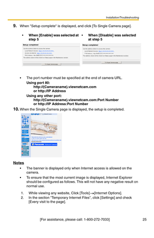 Page 25Installation/Troubleshooting
[For assistance, please call: 1-800-272-7033]                                  25
9.When Setup complete is displayed, and click [To Single Camera page].
 The port number must be specified at the end of camera URL.
Using port 80: 
  http://(Cameraname).viewnetcam.com 
  or http://IP Address
Using any other port: 
  http://(Cameraname).viewnetcam.com:Port Number 
  or http://IP Address:Port Number
10.When the Single Camera page is displayed, the setup is completed.
Notes
 The...