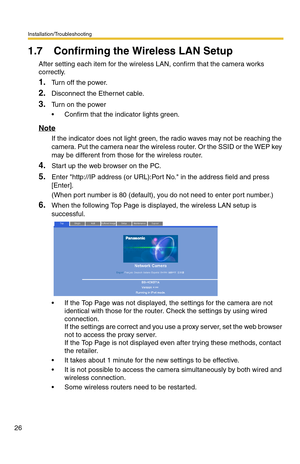 Page 26Installation/Troubleshooting
26
1.7 Confirming the Wireless LAN Setup
After setting each item for the wireless LAN, confirm that the camera works 
correctly.
1.Turn off the power.
2.Disconnect the Ethernet cable.
3.Turn on the power
 Confirm that the indicator lights green.
Note
If the indicator does not light green, the radio waves may not be reaching the 
camera. Put the camera near the wireless router. Or the SSID or the WEP key 
may be different from those for the wireless router.
4.Start up the web...