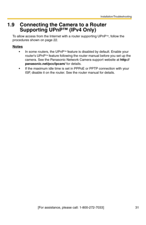 Page 31Installation/Troubleshooting
[For assistance, please call: 1-800-272-7033]                                  31
1.9 Connecting the Camera to a Router 
Supporting UPnP™ (IPv4 Only)
To allow access from the Internet with a router supporting UPnPTM, follow the 
procedures shown on page 
22.
Notes
 In some routers, the UPnPTM feature is disabled by default. Enable your 
routers UPnPTM feature following the router manual before you set up the 
camera. See the Panasonic Network Camera support website at...