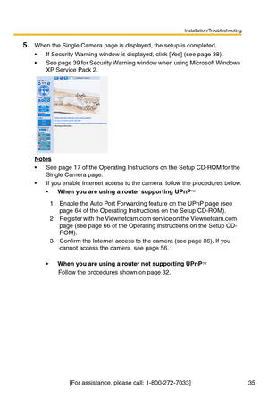 Page 35Installation/Troubleshooting
[For assistance, please call: 1-800-272-7033]                                  35
5.When the Single Camera page is displayed, the setup is completed.
 If Security Warning window is displayed, click [Yes] (see page 38).
 See page 39 for Security Warning window when using Microsoft Windows 
XP Service Pack 2.
Notes
 See page 17 of the Operating Instructions on the Setup CD-ROM for the 
Single Camera page.
 If you enable Internet access to the camera, follow the procedures...