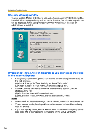 Page 38Installation/Troubleshooting
38
Security Warning window
To view a video (Motion JPEG) or to use audio feature, ActiveX® Controls must be 
installed. When trying to display a video for the first time, Security Warning window 
will be displayed. When using Windows 2000 or Windows XP, log in as an 
administrator to install it.
If you cannot install ActiveX Controls or you cannot see the video 
in the Internet Explorer
 Click [Tools][Internet Options][Security] tab and click [Custom level] on 
the web...